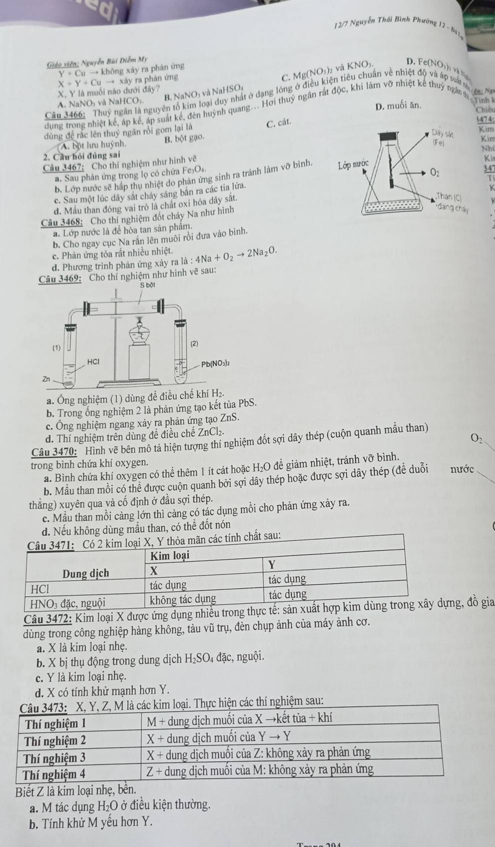 1 2/7 Nguyễn Thái Bình Phường 12- bà L
Giáo viên; Nguyễn Bùi Diễm My
C. M g(NO_3) và KNO₃. D. Fe(N
Y+Cuto kI hông xày ra phản ứng
(NO h
X, Y là muối nào dưới đây? X+Y+Cuto xa y ra phản ứng
B. NaNO₃ và NaHSO₄
Câu 3466: Thuy ngân là nguyên tố kim loại duy nhất ở dạng lòng ở điều kiện tiêu chuẩn về nhiệt độ và áp sá
A. NaNO₃ và NaH ICO_1
D. muối ăn.  Tính k
dung trong nhiệt kế, áp kế, áp suất kế, đèn huỳnh quang... Hơi thuỷ ngân rất độc, khi làm vỡ nhiệt kế thuỷ ngân t
Chiều
dùng đề rắc lên thuy ngân rồi gom lại là
C. cát.
Kim
A. bột lưu huỳnh. B. bột gạo.1474:
Kim
Nhú
2. Cầu hỏi đúng sai Kir
Câu 3467: Cho thí nghiệm như hình vẽ
a. Sau phản ứng trong lọ có chứa Fe₃O₄.
b. Lớp nước sẽ hấp thụ nhiệt do phản ứng sinh ra tránh làm vỡ bình. 
K
c. Sau một lúc dây sắt cháy sáng băn ra các tia lửa. overline T
đ. Mẫu than đóng vai trò là chất oxi hóa dây sắt.
Câu 3468: Cho thi nghiệm đốt cháy Na như hình
a. Lớp nước là đề hòa tan sản phẩm.
b. Cho ngay cục Na răn lên muôi rồi đưa vào bình.
c. Phản ứng tỏa rất nhiều nhiệt.
d. Phương trình phản ứng xay ra l_a:4Na+O_2to 2Na_2O.
Câu 3469: Cho thí nghiệm như hình vẽ sau:
a. Ông nghiệm (1) dùng để điều chế 
b. Trong ống nghiệm 2 là phản ứng tạo kết tủa PbS.
c. Ông nghiệm ngang xảy ra phản ứng tạo ZnS.
d. Thí nghiệm trên dùng đề điều chế ZnCl₂.
O_2
Câu 3470: Hình vẽ bên mô tả hiện tượng thí nghiệm đốt sợi dây thép (cuộn quanh mầu than)
trong bình chứa khí oxygen. nước
a. Bình chứa khí oxygen có thể thêm 1 ít cát hoặc H₂O để giảm nhiệt, tránh vỡ bình.
b. Mẫu than mồi có thể được cuộn quanh bởi sợi dây thép hoặc được sợi dây thép (đề duỗi
thằng) xuyên qua và cố định ở đầu sợi thép.
c. Mẫu than mồi càng lớn thì càng có tác dụng mồi cho phản ứng xảy ra.
d. Nếu không dùng mẫu than, có thể đốt nón
Câu 3472: Kim loại X được ứng dụng nhiều trong, đồ gia
dùng trong công nghiệp hàng không, tàu vũ trụ, đèn chụp ảnh của máy ảnh cơ.
a. X là kim loại nhẹ.
b. X bị thụ động trong dung dịch H₂SO₄ đặc, nguội.
c. Y là kim loại nhẹ.
d. X có tính khử mạnh hơn Y.
loại. Thực hiện các thí nghiệm sau:
Biết Z là kim loại nhẹ, bền.
a. M tác dụng H_2O ở điều kiện thường.
b. Tính khử M yếu hơn Y.