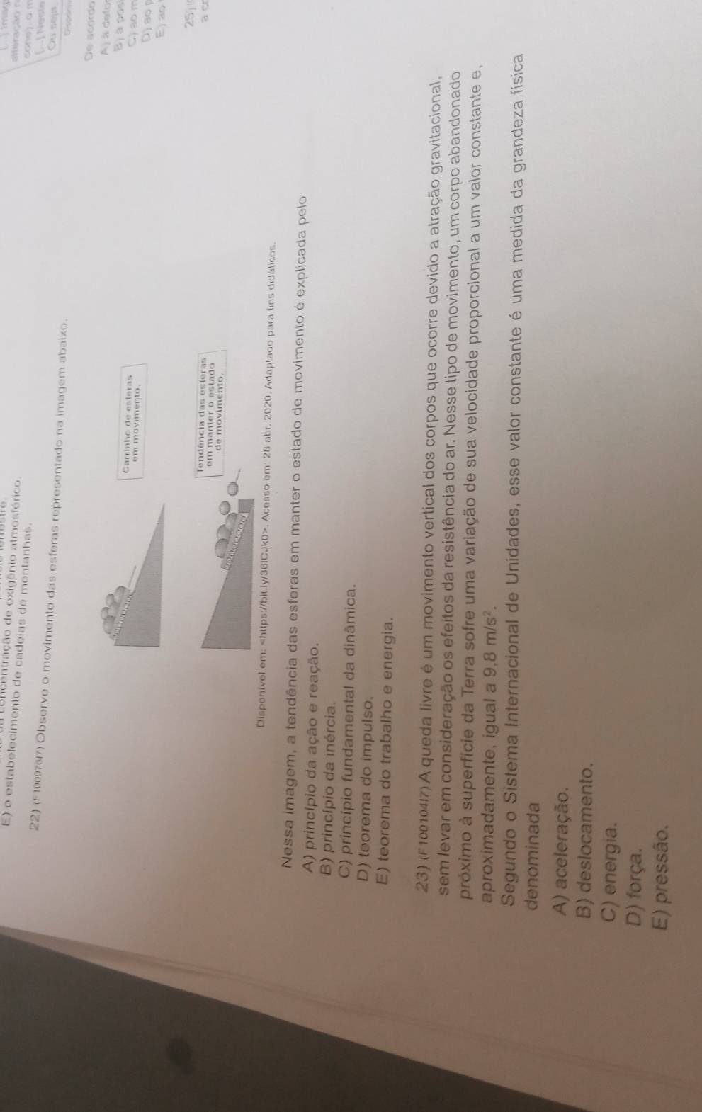 tncentração de oxigênio atmosférico raç ã conej on
E) o estabelecimento de cadeias de montanhas.
[.] Nesta
22) (F1000767) Observe o movimento das esferas representado na imagem abaixo.
Ou seja,
Dispon
De acordo
Aj à defo
Bj à posi
Carrinho de esferas
C) ao m
em movimento. D) ao 
E) ao
25
Tendência das esferas
a o
de movimento.
Disponível em:. Acesso em: 28 abr. 2020. Adaptado para fins didáticos.
Nessa imagem, a tendência das esferas em manter o estado de movimento é explicada pelo
A) princípio da ação e reação.
B) princípio da inércia.
C) princípio fundamental da dinâmica.
D) teorema do impulso.
E) teorema do trabalho e energia.
23) (F1001047)A queda livre é um movimento vertical dos corpos que ocorre devido a atração gravitacional,
sem levar em consideração os efeitos da resistência do ar. Nesse tipo de movimento, um corpo abandonado
próximo à superfície da Terra sofre uma variação de sua velocidade proporcional a um valor constante e,
aproximadamente, igual a 9, 8m/s^2. 
Segundo o Sistema Internacional de Unidades, esse valor constante é uma medida da grandeza física
denominada
A) aceleração.
B) deslocamento.
C) energia.
D) força.
E) pressão.