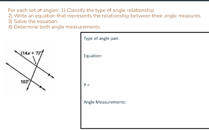 For each set of angles: 1) Classify the type of angle relationship
2) Write an equation that represents the relationship between their angle measures.
3) Solve the equation.
4) Determine both angle measurements.
Type of angle pair:
Equation:
X=
Angle Measurements: