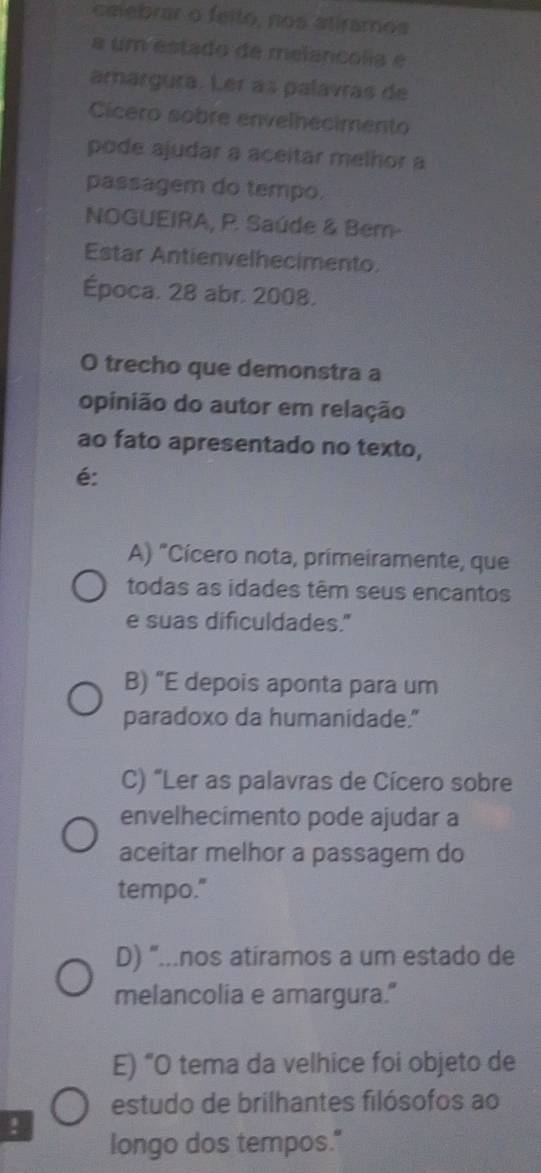 ceebrar o feito, nos atiramos
a um estado de melancolia e
amargura. Ler as palavras de
Cicero sobre envelhecimento
pode ajudar a aceitar melhor a
passagem do tempo.
NOGUEIRA, P. Saúde & Bem-
Estar Antienvelhecimento.
Época. 28 abr. 2008.
O trecho que demonstra a
opinião do autor em relação
ao fato apresentado no texto,
é:
A) "Cícero nota, primeiramente, que
todas as idades têm seus encantos
e suas dificuldades."
B) "E depois aponta para um
paradoxo da humanidade."
C) “Ler as palavras de Cícero sobre
envelhecimento pode ajudar a
aceitar melhor a passagem do
tempo."
D) “...nos atíramos a um estado de
melancolia e amargura."
E) “O tema da velhice foi objeto de
estudo de brilhantes filósofos ao
!
longo dos tempos."