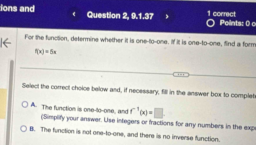 ions and 1 correct
Question 2, 9.1.37
Points: 0 o
For the function, determine whether it is one-to-one. If it is one-to-one, find a form
f(x)=5x
Select the correct choice below and, if necessary, fill in the answer box to complet
A. The function is one-to-one, and f^(-1)(x)=□. 
(Simplify your answer. Use integers or fractions for any numbers in the exp
B. The function is not one-to-one, and there is no inverse function.