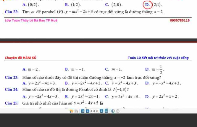 A. (0;2). B. (1;2). C. (2;0). D. )(2;1). 
Câu 22: Tim m để parabol (P): y=mx^2-2x+3 có trục đối xứng là đường thăng x=2. 
__
_
Lớp Toán Thầy Lê Bá Báo TP Huế 0935785115
Chuyên đề HÀM Số Toán 10 Kết nối tri thức với cuộc sống
A. m=2. B. m=-1. C. m=1. D. m= 1/2 . 
Câu 23: Hàm số nào dưới đây có đồ thị nhận đường thăng x=-2 làm trục đối xứng?
A. y=2x^2-4x+3. B. y=-2x^2-4x+3. C. y=x^2-4x+3. D. y=-x^2-4x+3. 
Câu 24: Hàm số nào có đồ thị là đường Parabol có đỉnh là I(-1;3) 2
A. y=-2x^2-4x-3. B. y=2x^2-2x-1. C. y=2x^2+4x+5. D. y=2x^2+x+2. 
Câu 25: Giá trị nhỏ nhất của hàm số y=x^2-4x+51a
4 of 59