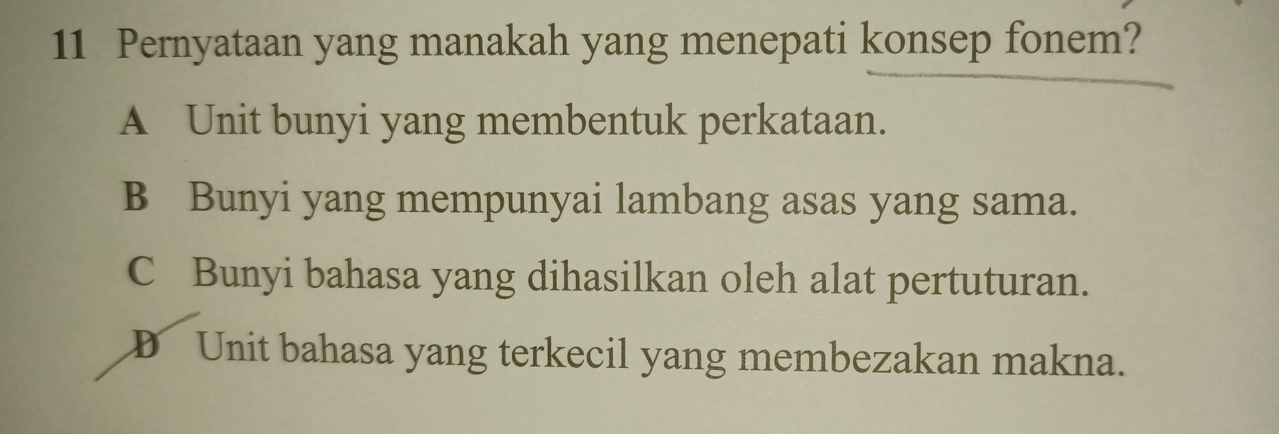 Pernyataan yang manakah yang menepati konsep fonem?
A Unit bunyi yang membentuk perkataan.
B Bunyi yang mempunyai lambang asas yang sama.
C Bunyi bahasa yang dihasilkan oleh alat pertuturan.
D Unit bahasa yang terkecil yang membezakan makna.