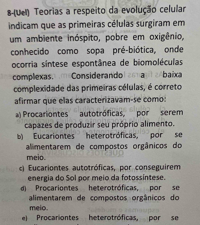 8-(Uel) Teorias a respeito da evolução celular
indicam que as primeiras células surgiram em
um ambiente inóspito, pobre em oxigênio,
conhecido como sopa pré-biótica, onde
ocorria síntese espontânea de biomoléculas
complexas. m6Considerandol 261a3it 2Abaixa
complexidade das primeiras células, é correto
afirmar que elas caracterizavam-se como:
a) Procariontes autotróficas, por serem
capazes de produzir seu próprio alimento.
b) Eucariontes heterotróficas, por se
alimentarem de compostos orgânicos do
meio.
c) Eucariontes autotróficas, por conseguirem
energia do Sol por meio da fotossíntese.
d) Procariontes heterotróficas, por se
alimentarem de compostos orgânicos do
meio.
e) Procariontes heterotróficas, por se