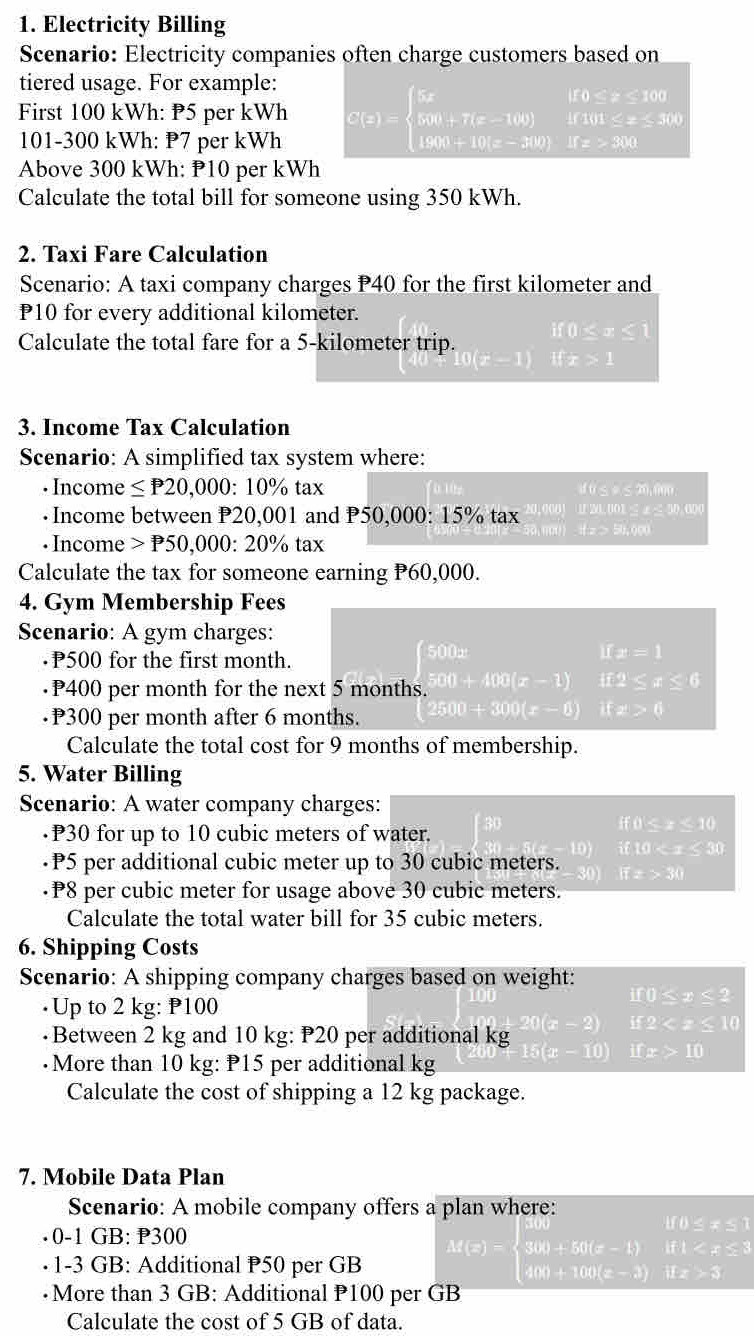 Electricity Billing
Scenario: Electricity companies often charge customers based on
tiered usage. For example:       +  <  1 00 
First 100 kWh: P5 per kWh S(x)=beginarrayl 8x 500+7(x-100) 1900+10(x-300)endarray.  10101≤ x≤ 304/10x 
101-300 kWh: P7 per kWh
Above 300 kWh: P10 per kWh
Calculate the total bill for someone using 350 kWh.
2. Taxi Fare Calculation
Scenario: A taxi company charges P40 for the first kilometer and
P10 for every additional kilometer.
Calculate the total fare for a 5-kilometer trip.
11° -1)
3. Income Tax Calculation
Scenario: A simplified tax system where:
. Income ≤ P20,000:10% tax d u < φ < 20,000
· Income between P20,001 and P50,000: 15% tax z > 50,000 Ⅱ20.001 ≤ x≤ 50.000
· Income P50,000:20% tax
Calculate the tax for someone earning P60,000.
4. Gym Membership Fees
Scenario: A gym charges:
P500 for the first month.
I(x=1
P400 per month for the next 5 months. beginarrayl 500x 500+400(x-1)endarray. if2
P300 per month after 6 months. 500+300(x-0) □  ifz>0
Calculate the total cost for 9 months of membership.
5. Water Billing
Scenario: A water company charges:
·P30 for up to 10 cubic meters of water.
if 0 < x < 10
D if 10 < ± ≤ 30
•P5 per additional cubic meter up to 30 cubic meters. if z > 30
·P8 per cubic meter for usage above 30 cubic meters.
Calculate the total water bill for 35 cubic meters.
6. Shipping Costs
Scenario: A shipping company charges based on weight:
·Up to 2 kg: P100
•Between 2 kg and 10 kg: P20 per additional kg
overline FIK 10
•More than 10 kg: P15 per additional kg
Calculate the cost of shipping a 12 kg package.
7. Mobile Data Plan
Scenario: A mobile company offers a plan where:
MD_ ≌ _ 
· 0-1 GB: P300
Rt)
· 1-3 GB: Additional P50 per GB M(x)=beginarrayl 300+50(x-1) 400+100(x-3)endarray. |L>0
·More than 3 GB: Additional P100 per GB
Calculate the cost of 5 GB of data.