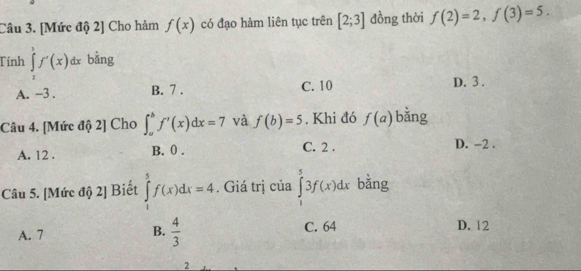 [Mức độ 2] Cho hàm f(x) có đạo hàm liên tục trên [2;3] đồng thời f(2)=2, f(3)=5. 
Tính ∈tlimits _2^(3f'(x)dx bǎng
A. -3. B. 7.
C. 10 D. 3.
Câu 4. [Mức độ 2] Cho ∈t _a^bf'(x)dx=7 và f(b)=5. Khi đó f(a) bǎng
A. 12. B. 0.
C. 2.
D. -2.
Câu 5. [Mức độ 2] Biết ∈tlimits _1^5f(x)dx=4. Giá trị của ∈tlimits _1^53f(x)dx bǎng
C. 64 D. 12
A. 7
B. frac 4)3
2