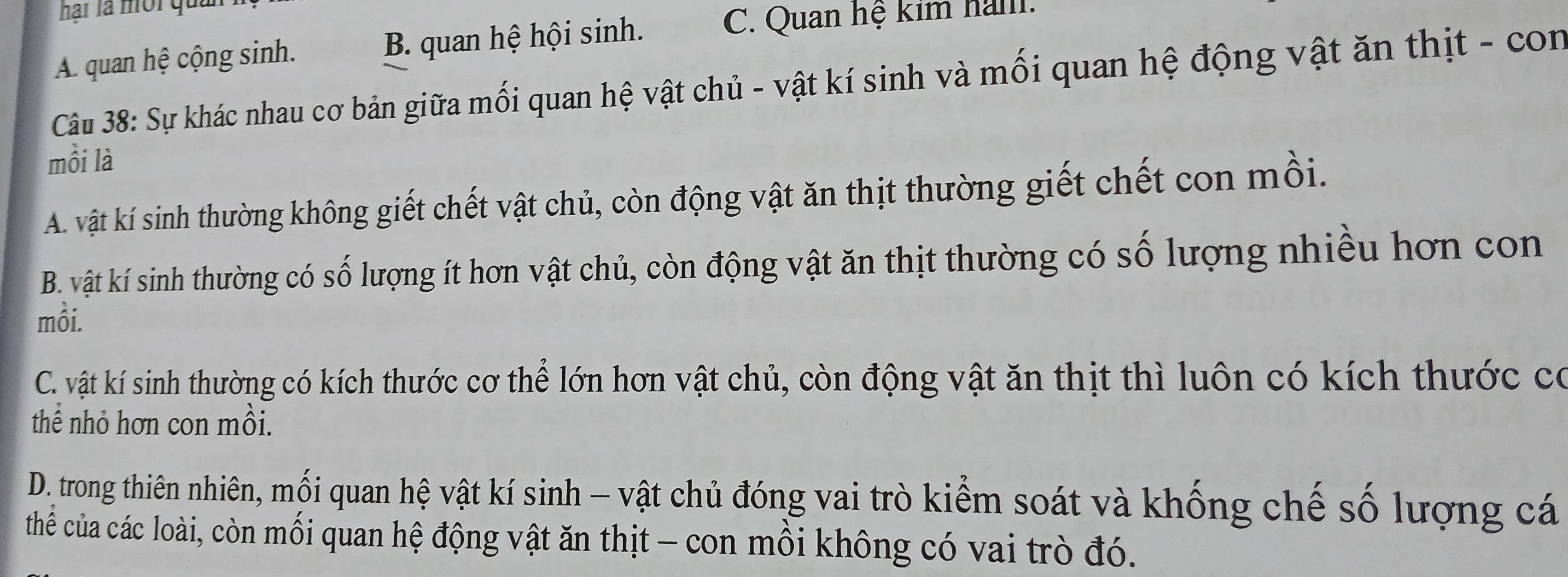 hại là mội quản
A. quan hệ cộng sinh. B. quan hệ hội sinh. C. Quan hệ kim ham.
Câu 38: Sự khác nhau cơ bản giữa mối quan hệ vật chủ - vật kí sinh và mối quan hệ động vật ăn thịt - con
mồi là
A. vật kí sinh thường không giết chết vật chủ, còn động vật ăn thịt thường giết chết con mồi.
B. vật kí sinh thường có số lượng ít hơn vật chủ, còn động vật ăn thịt thường có số lượng nhiều hơn con
mỗi.
C. vật kí sinh thường có kích thước cơ thể lớn hơn vật chủ, còn động vật ăn thịt thì luôn có kích thước có
thể nhỏ hơn con mồi.
D. trong thiên nhiên, mối quan hệ vật kí sinh - vật chủ đóng vai trò kiểm soát và khống chế số lượng cá
thể của các loài, còn mối quan hệ động vật ăn thịt - con mồi không có vai trò đó.