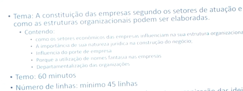 Tema: A constituição das empresas segundo os setores de atuação e 
como as estruturas organizacionais podem ser elaboradas. 
Contendo: 
como os setores económicos das empresas influenciam na sua estrutura organizaciona 
A importância de sua natureza jurídica na construção do negócio; 
Influencia do porte de empresa 
Porque a utilização de nomes fantasia nas empresas 
Departamentalização das organizações 
Temo: 60 minutos 
Número de linhas: mínimo 45 linhas