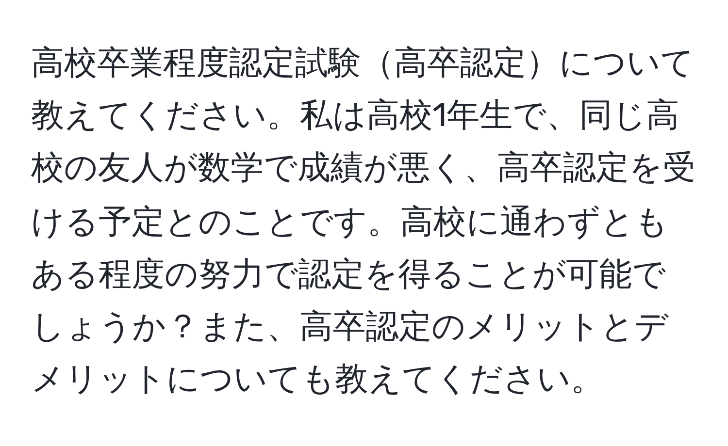 高校卒業程度認定試験高卒認定について教えてください。私は高校1年生で、同じ高校の友人が数学で成績が悪く、高卒認定を受ける予定とのことです。高校に通わずともある程度の努力で認定を得ることが可能でしょうか？また、高卒認定のメリットとデメリットについても教えてください。