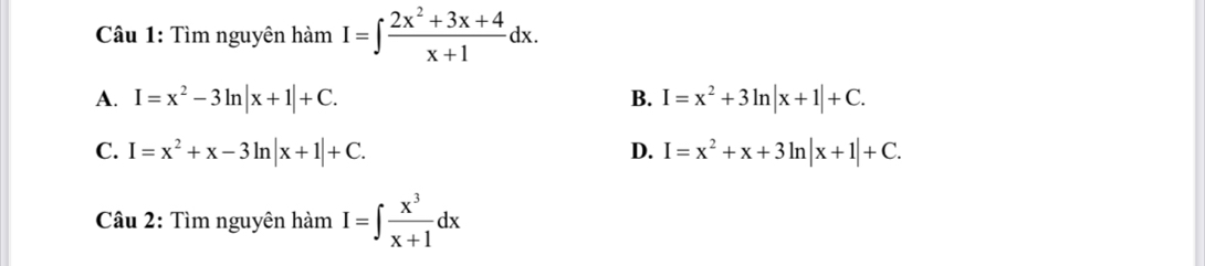 Tìm nguyên hàm I=∈t  (2x^2+3x+4)/x+1 dx.
A. I=x^2-3ln |x+1|+C. B. I=x^2+3ln |x+1|+C.
C. I=x^2+x-3ln |x+1|+C. D. I=x^2+x+3ln |x+1|+C. 
Câu 2: Tìm nguyên hamI=∈t  x^3/x+1 dx