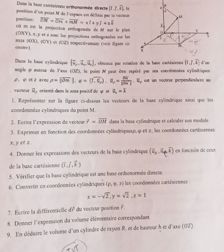 Dans la base cartésienne orthonormée directe (I.J.overline k). , la z H
position d'un point M de l'espace est définie par le vecteur M
position: overline OM=overline Om+overline mM=x[+y]+zoverline k
cù m est la projection orthogonale de M sur le plan
Y
(OXY), x, y et z sont les projections orthogonales sur les
Y
axes (OX), (OY) et (OZ) respectivement (voir figure ci- m
contre) 
Dans la base cylindrique  vector u_n,vector u_n,vector u_s , obtenue par rotation de la base cartésienne  t,7,overline k d'un
angle φ autour de l'axe (OZ) , le point M peut être repéré par ses coordonnées cylindriques
ρ. φ et z avec rho =||overline Om||.varphi =(toverline ,U_P).U_P=frac overline Om|overline Om|.U_varphi  est un vecteur perpendiculaire au
vectour vector u_p orienté dans le sens positif de «  et vector u_2=vector k
1. Représenter sur la figure ci-dessus les vecteurs de la base cylindrique ainsi que les
coordonnées cylindriques du point M.
2. Ecrire l’expression du vecteur vector r=vector OM dans la base cylindrique et calculer son module
3. Exprimer en fonction des coordonnées cylindriquesp,φ et z, les coordonnées cartésiennes
x, y et z.
4. Donner les expressions des vecteurs de la base cylindrique (vector u_p,vector u_p,vector k) en fonctión de ceux
de la base cartésienne (vector i,vector j,vector k)
5. Vérifier que la base cylindrique est une base orthonormée directe.
6. Convertir en coordonnées cylindriques (rho ,varphi ,z) les coordonnées cartésiennes
x=-sqrt(2),y=sqrt(2),z=1
7. Ecrire la différentielle dvector r du vecteur position vector r
8. Donner l'expression du volume élémentaire correspondant
9. En déduire le volume d'un cylindre de rayon R, et de hauteur h et d'axe (OZ)