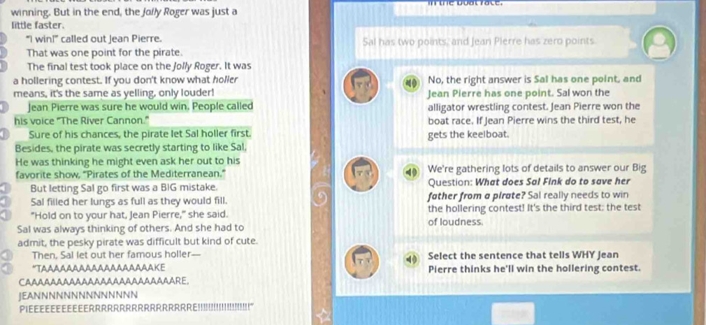 winning. But in the end, the Jolly Roger was just a 
little faster. 
“I win!” called out Jean Pierre. Sal has two points, and Jean Pierre has zero points 
That was one point for the pirate. 
The final test took place on the Jolly Roger. It was 
a hollering contest. If you don't know what holler No, the right answer is Sal has one point, and 
means, it's the same as yelling, only louder! Jean Pierre has one point. Sal won the 
Jean Pierre was sure he would win. People called alligator wrestling contest. Jean Pierre won the 
his voice "The River Cannon." boat race. If Jean Pierre wins the third test, he 
Sure of his chances, the pirate let Sal holler first. gets the keelboat. 
Besides, the pirate was secretly starting to like Sal, 
He was thinking he might even ask her out to his 
favorite show, “Pirates of the Mediterranean.” We're gathering lots of details to answer our Big 
But letting Sal go first was a BIG mistake. Question: What does Sal Fink do to save her 
Sal filled her lungs as full as they would fill. father from a pirøte? Sal really needs to win 
"Hold on to your hat, Jean Pierre," she said. of loudness. the hollering contest! It's the third test; the test 
Sal was always thinking of others. And she had to 
admit, the pesky pirate was difficult but kind of cute. 
Then, Sal let out her famous holler—- Select the sentence that tells WHY Jean 
*TΔддααααA44AAAΑAAAAKE Pierre thinks he'll win the hollering contest. 
JEANNNNNNNNNNNNNN 
PiEE EEe eErrrrrrRrrr!!!!!!!!!!!!!!!!!!'