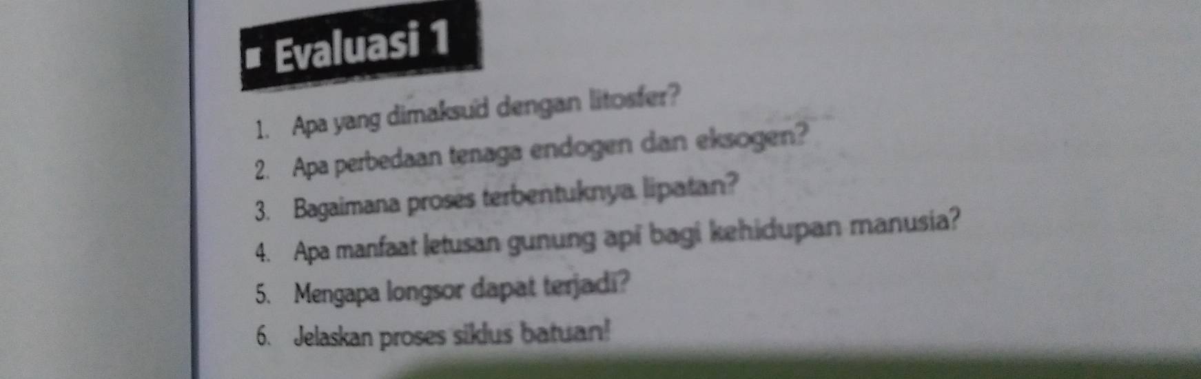 Evaluasi 1 
1. Apa yang dimaksud dengan litosfer? 
2. Apa perbedaan tenaga endogen dan eksogen? 
3. Bagaimana proses terbentuknya lipatan? 
4. Apa manfaat letusan gunung api bagi kehidupan manusia? 
5. Mengapa longsor dapat terjadi? 
6. Jelaskan proses siklus batuan!