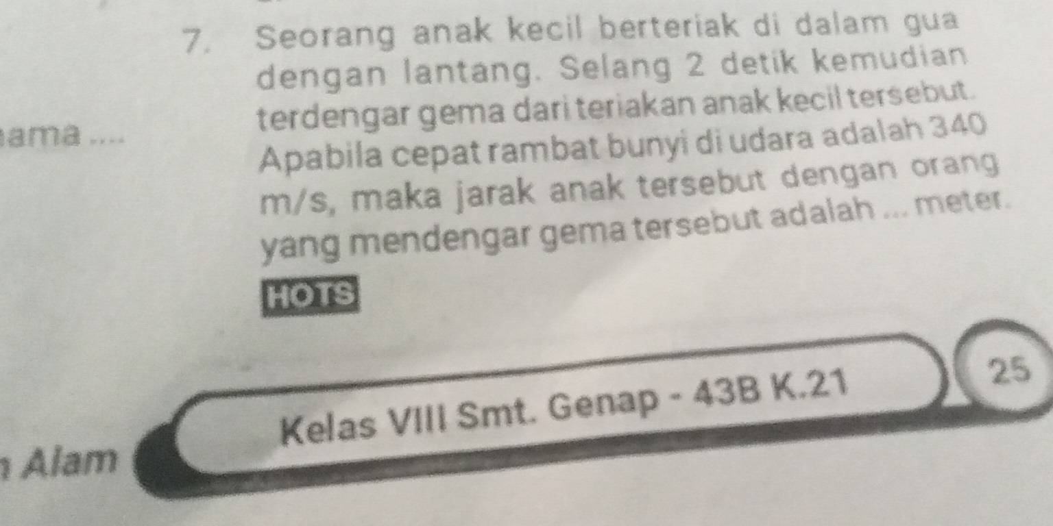 Seorang anak kecil berteriak di dalam gua 
dengan lantang. Selang 2 detik kemudian 
ama .... terdengar gema dari teriakan anak kecil tersebut. 
Apabila cepat rambat bunyi di udara adalah 340
m/s, maka jarak anak tersebut dengan orang 
yang mendengar gema tersebut adalah ... meter. 
HOTS 
Kelas VIII Smt. Genap - 43B K. 21
25
Alam