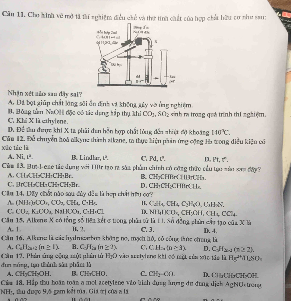 Cho hình vẽ mô tả thí nghiệm điều chế và thử tính chất của hợp chất hữu cơ như sau:
Nhận xét nào sau đây sai?
A. Đá bọt giúp chất lỏng sôi ổn định và không gây vỡ ống nghiệm.
B. Bông tầm NaOH đặc có tác dụng hấp thụ khí CO_2,SO_2 sinh ra trong quá trình thí nghiệm.
C. Khí X là ethylene.
D. Để thu được khí X ta phải đun hỗn hợp chất lỏng đến nhiệt độ khoảng 140^0C.
Câu 12. Để chuyển hoá alkyne thành alkane, ta thực hiện phản ứng cộng H_2 trong điều kiện có
xúc tác là
A. Ni t°. B. Lindlar, t^0. C. Pd t^0. D. Pt, t^0.
Câu 13. But-l-ene tác dụng với HBr tạo ra sản phẩm chính có công thức cấu tạo nào sau đây?
A. CH_3CH_2CH_2CH_2Br. B. CH_3C HB rCHBrCH_3.
C. BrCH_2CH_2CH_2CH_2Br. D. CH_3CH_2CHBrCH_3.
Câu 14. Dãy chất nào sau đây đều là hợp chất hữu cơ?
A. (NH_4)_2CO_3,CO_2,CH_4,C_2H_6. B. C_2H_4,CH_4,C_2H_6O,C_3H_9N.
C. CO_2,K_2CO_3,NaHCO_3,C_2H_5Cl. D. NH_4HCO_3,CH_3OH,CH_4,CCl_4.
Câu 15. Alkene X có tổng số liên kết σ trong phân tử là 11. Số đồng phân cấu tạo của X là
A. 1. B. 2. C. 3. D. 4.
Câu 16. Alkene là các hydrocarbon không no, mạch hở, có công thức chung là
A. C_nH_2n+2(n≥ 1). B. C_nH_2n(n≥ 2). C. C_nH_2n(n≥ 3). D. C_nH_2n-2(n≥ 2).
Câu 17. Phản ứng cộng một phân tử H_2O vào acetylene khi có mặt của xúc tác là Hg^(2+)/H_2SO_4
đun nóng, tạo thành sản phẩm là
A. CH_3CH_2OH. B. CH_3CHO. C. CH_2=CO. D. CH_3CH_2CH_2OH.
Câu 18. Hấp thu hoàn toàn a mol acetylene vào bình đựng lượng dư dung dịch AgNO_3 trong
NH_3 , thu được 9,6 gam kết tủa. Giá trị của a là
R ∩ ∩1 ^ ∩ ∩९