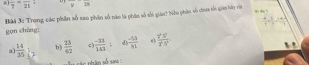 frac 7=frac 21; D overline y-overline 28
Vi dụ 1
Bài 3: Trong các phân số sau phân số nào là phân số tối giản? Nếu phân số chưa tối giản hãy rút
 (-4)/7 + 3/7 = ((-4)+1)/7 
gọn chúng:
a)  14/35  b)  23/62  c  (-33)/143 ; d  (-53)/81  e)  (2^3.5^2)/2^5.5^3 . 
các hân số sau :