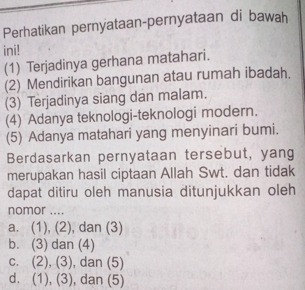 Perhatikan pernyataan-pernyataan di bawah
ini!
(1) Terjadinya gerhana matahari.
(2) Mendirikan bangunan atau rumah ibadah.
(3) Terjadinya siang dan malam.
(4) Adanya teknologi-teknologi modern.
(5) Adanya matahari yang menyinari bumi.
Berdasarkan pernyataan tersebut, yang
merupakan hasil ciptaan Allah Swt. dan tidak
dapat ditiru oleh manusia ditunjukkan oleh
nomor ....
a. (1), (2), dan (3)
b. (3) dan (4)
c. (2), (3), dan (5)
d. (1), (3), dan (5)