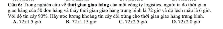 Trong nghiên cứu về thời gian giao hàng của một công ty logistics, người ta đo thời gian
giao hàng của 50 đơn hàng và thầy thời gian giao hàng trung bình là 72 giờ và độ lệch mẫu là 6 giờ.
Với độ tin cậy 90%. Hãy ước lượng khoảng tin cậy đổi xứng cho thời gian giao hàng trung bình.
A. 72± 1.5 giờ B. 72± 1 .15 giờ C. 72± 2.5 giờ D. 72± 2.0 giờ