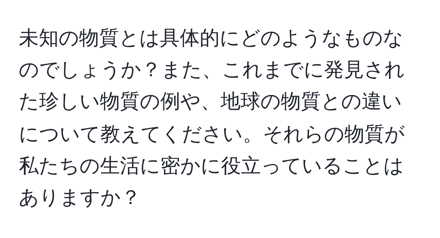 未知の物質とは具体的にどのようなものなのでしょうか？また、これまでに発見された珍しい物質の例や、地球の物質との違いについて教えてください。それらの物質が私たちの生活に密かに役立っていることはありますか？