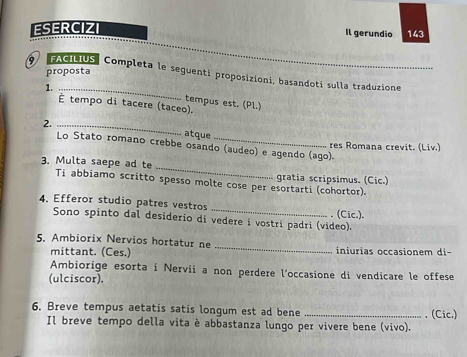 ESERCIZI 143 
Il gerundio 
proposta 
9 FACILIUS Completa le seguenti proposizioni, basandoti sulla traduzione 
1._ 
tempus est. (Pl.) 
È tempo di tacere (taceo). 
2._ 
atque 
Lo Stato romano crebbe osando (audeo) e agendo (ago). 
res Romana crevit. (Liv.) 
_ 
3. Multa saepe ad te 
gratia scripsimus. (Cic.) 
Ti abbiamo scritto spesso molte cose per esortarti (cohortor). 
4. Efferor studio patres vestros _. (Cic.). 
Sono spinto dal desiderio di vedere i vostri padri (video). 
5. Ambiorix Nervios hortatur ne 
mittant. (Ces.) 
_ 
iniurias occasionem di- 
Ambiorige esorta i Nervii a non perdere l’occasione di vendicare le offese 
(ulciscor). 
6. Breve tempus aetatis satis longum est ad bene _. (Cic.) 
Il breve tempo della vita è abbastanza lungo per vivere bene (vivo).