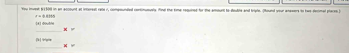 You invest $1500 in an account at interest rate r, compounded continuously. Find the time required for the amount to double and triple. (Round your answers to two decimal places.)
r=0.0355
(a) double
* yr
(b) triple
_ * yr