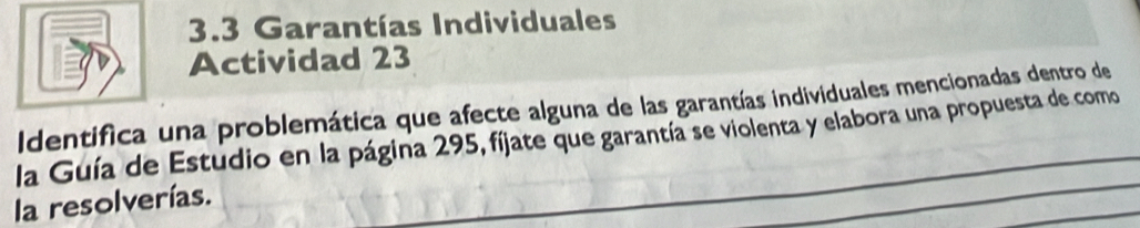 3.3 Garantías Individuales 
Actividad 23 
Identifica una problemática que afecte alguna de las garantías individuales mencionadas dentro de 
la Guía de Estudio en la página 295, fíjate que garantía se violenta y elabora una propuesta de como 
la resolverías.