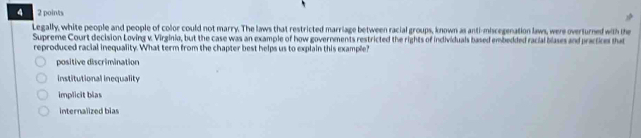 4 2 points
Legally, white people and people of color could not marry. The laws that restricted marriage between racial groups, known as anti-miscegenation laws, were overturned with the
Supreme Court decision Loving v. Virginia, but the case was an example of how governments restricted the rights of individuals based embedded racial blases and practices that
reproduced racial inequality. What term from the chapter best helps us to explain this example?
positive discrimination
institutional inequality
implicit bias
internalized bias