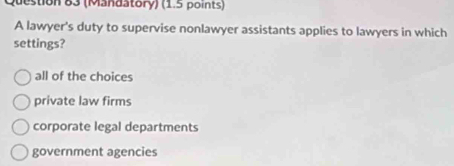 (Mandatory) (1.5 points)
A lawyer's duty to supervise nonlawyer assistants applies to lawyers in which
settings?
all of the choices
private law firms
corporate legal departments
government agencies