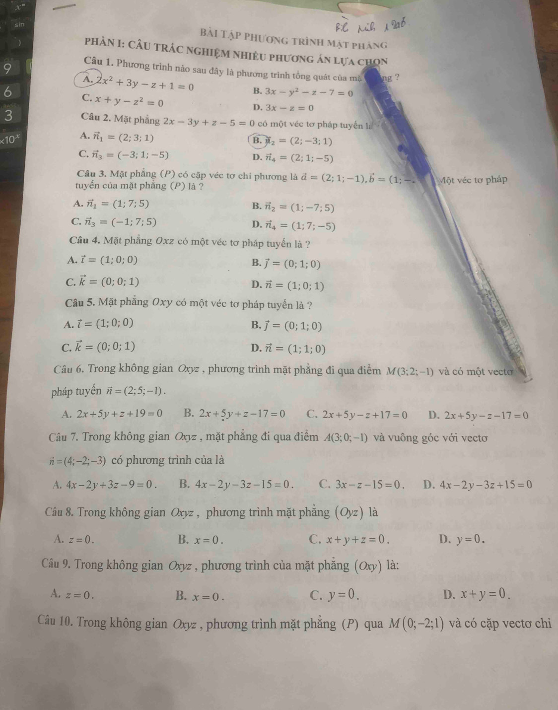 Bài Tập phương trình mật pháng
PHÀN I: CÂU TRÁC NGHIệM Nhiều phương án lựa chọn
9
Câu 1. Phương trình nảo sau đây là phương trình tồng quát của mặ ng ?
A. 2x^2+3y-z+1=0
6
B. 3x-y^2-z-7=0
C. x+y-z^2=0
D. 3x-z=0
3
Câu 2. Mặt phẳng 2x-3y+z-5=0 có một véc tơ pháp tuyến la
* 10^x
A. vector n_1=(2;3;1)
B. i_2=(2;-3;1)
C. vector n_3=(-3;1;-5)
D. vector n_4=(2;1;-5)
Câu 3. Mặt phẳng (P) có cặp véc tơ chỉ phương là vector a=(2;1;-1),vector b=(1;-.
tuyển của mặt phăng (P) là ? Một véc tơ pháp
A. vector n_1=(1;7;5) B. vector n_2=(1;-7;5)
C. vector n_3=(-1;7;5)
D. vector n_4=(1;7;-5)
Câu 4. Mặt phẳng Oxz có một véc tơ pháp tuyến là ?
A. vector l=(1;0;0)
B. vector j=(0;1;0)
C. vector k=(0;0;1) D. vector n=(1;0;1)
Câu 5. Mặt phẳng Oxy có một véc tơ pháp tuyến là ?
A. vector l=(1;0;0) B. vector j=(0;1;0)
C. vector k=(0;0;1) D. vector n=(1;1;0)
Câu 6. Trong không gian Oxyz , phương trình mặt phẳng đi qua điểm M(3;2;-1) và có một vecto
pháp tuyến vector n=(2;5;-1).
A. 2x+5y+z+19=0 B. 2x+5y+z-17=0 C. 2x+5y-z+17=0 D. 2x+5y-z-17=0
Câu 7. Trong không gian Oxyz , mặt phẳng đi qua điểm A(3;0;-1) và vuông góc với vectơ
vector n=(4;-2;-3) có phương trình của là
A. 4x-2y+3z-9=0. B. 4x-2y-3z-15=0. C. 3x-z-15=0. D. 4x-2y-3z+15=0
Câu 8. Trong không gian Oxyz , phương trình mặt phẳng (Oyz) là
C.
A. z=0. B. x=0. x+y+z=0. D. y=0.
Câu 9. Trong không gian Oxyz , phương trình của mặt phẳng (Oxy) là:
A. z=0.
B. x=0. C. y=0. D. x+y=0.
Câu 10. Trong không gian Oxyz , phương trình mặt phẳng (P) qua M(0;-2;1) và có cặp vectơ chi