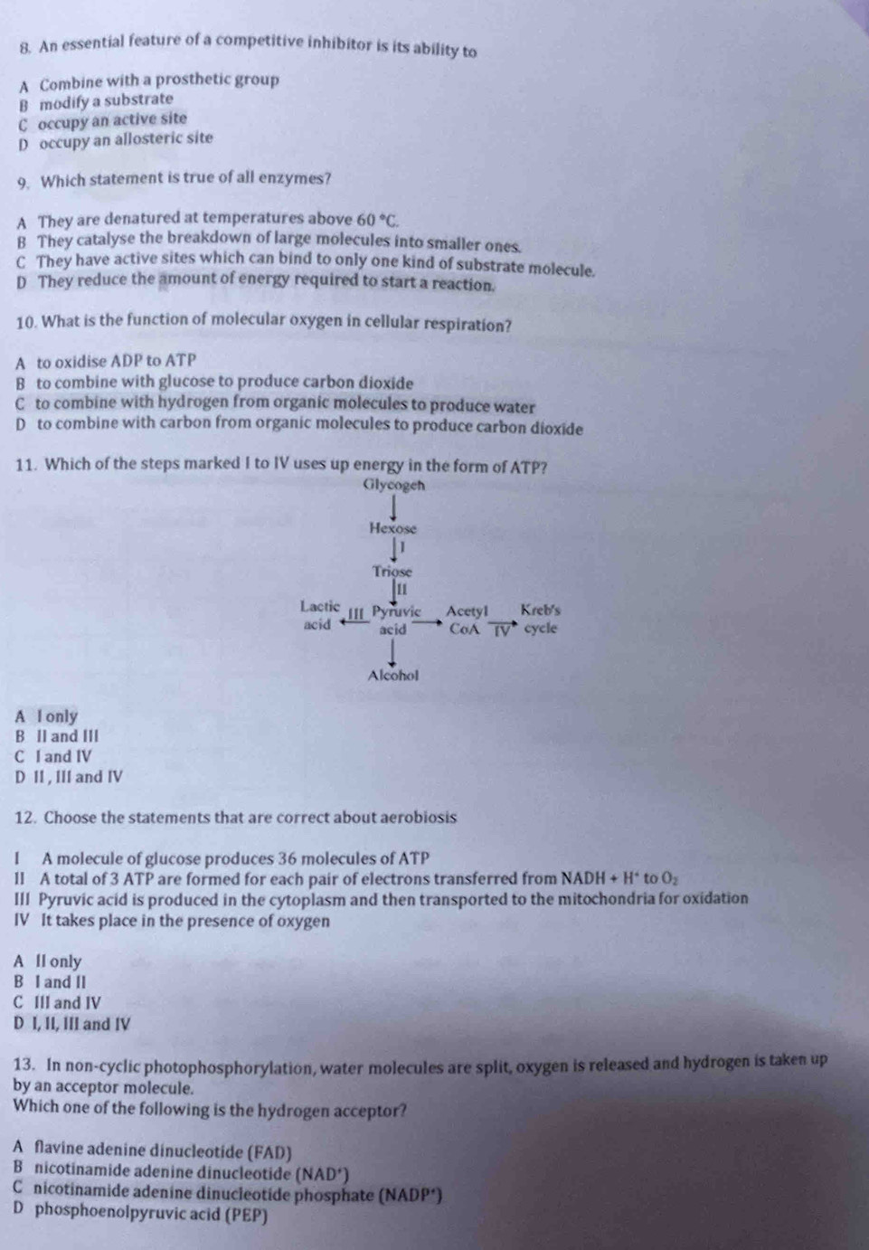 An essential feature of a competitive inhibitor is its ability to
A Combine with a prosthetic group
B modify a substrate
C occupy an active site
D occupy an allosteric site
9. Which statement is true of all enzymes?
A They are denatured at temperatures above 60°C.
B They catalyse the breakdown of large molecules into smaller ones.
C They have active sites which can bind to only one kind of substrate molecule.
D They reduce the amount of energy required to start a reaction.
10. What is the function of molecular oxygen in cellular respiration?
A to oxidise ADP to ATP
B to combine with glucose to produce carbon dioxide
C to combine with hydrogen from organic molecules to produce water
D to combine with carbon from organic molecules to produce carbon dioxide
11. Which of the steps marked I to IV uses up energy in the form of ATP?
Glycogeh
A I only
B II and III
C I and IV
D II, III and IV
12. Choose the statements that are correct about aerobiosis
I A molecule of glucose produces 36 molecules of ATP
1I A total of 3 ATP are formed for each pair of electrons transferred from NADH+H^+ to O_2
III Pyruvic acid is produced in the cytoplasm and then transported to the mitochondria for oxidation
IV It takes place in the presence of oxygen
A lI only
B I and II
C III and IV
D I, II, III and IV
13. In non-cyclic photophosphorylation, water molecules are split, oxygen is released and hydrogen is taken up
by an acceptor molecule.
Which one of the following is the hydrogen acceptor?
A flavine adenine dinucleotide (FAD)
B nicotinamide adenine dinucleotide (NAD')
C nicotinamide adenine dinucleotide phosphate (NADP*)
D phosphoenolpyruvic acid (PEP)