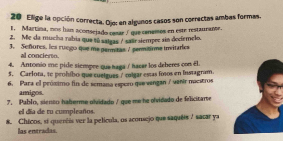 Elige la opción correcta, Ojo: en algunos casos son correctas ambas formas. 
1. Martina, nos han aconsejado cenar / que cenemos en este restaurante. 
2. Me da mucha rabia que tú salgas / salir siempre sin decírmelo. 
3. Señores, lcs ruego que me permitan / permitirme invitarles 
al concierto. 
4. Antonio me pide siempre que haga / hacer los deberes con él. 
5. Carlota, te prohíbo que cuelgues / colgar estas fotos en Instagram. 
6. Para el próximo fin de semana espero que vengan / venír nuestros 
amigos. 
7. Pablo, siento haberme olvidado / que me he olvidado de felicitarte 
el día de tu cumpleaños. 
8. Chicos, si queréis ver la película, os aconsejo que saquéis / sacar ya 
las entradas.