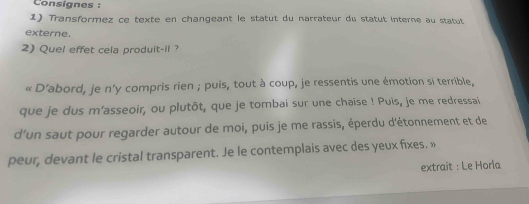 Consignes : 
1) Transformez ce texte en changeant le statut du narrateur du statut interne au statut 
externe. 
2) Quel effet cela produit-il ? 
« D’abord, je n’y compris rien ; puis, tout à coup, je ressentis une émotion si terrible, 
que je dus m’asseoir, ou plutôt, que je tombai sur une chaise ! Puis, je me redressai 
d’un saut pour regarder autour de moi, puis je me rassis, éperdu d'étonnement et de 
peur, devant le cristal transparent. Je le contemplais avec des yeux fixes. » 
extrait : Le Horla