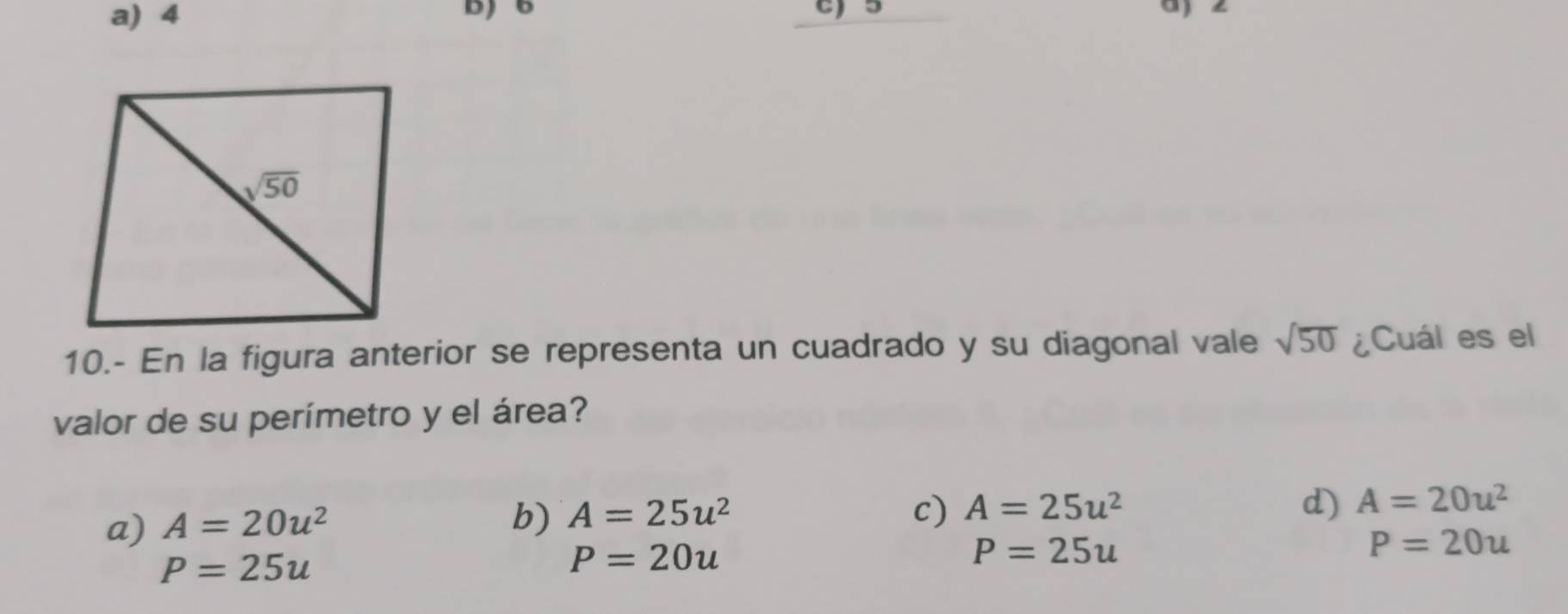 a) 4
c)5
10.- En la figura anterior se representa un cuadrado y su diagonal vale sqrt(50) ¿Cuál es el
valor de su perímetro y el área?
a) A=20u^2
b) A=25u^2 c) A=25u^2 d) A=20u^2
P=25u
P=20u
P=25u
P=20u