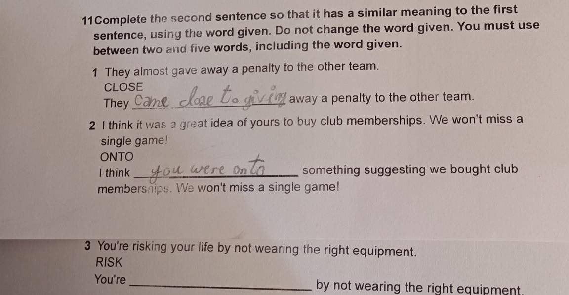 11Complete the second sentence so that it has a similar meaning to the first 
sentence, using the word given. Do not change the word given. You must use 
between two and five words, including the word given. 
1 They almost gave away a penalty to the other team. 
CLOSE 
They away a penalty to the other team. 
2 I think it was a great idea of yours to buy club memberships. We won't miss a 
single game! 
ONTO 
I think_ something suggesting we bought club 
membersnips. We won't miss a single game! 
3 You're risking your life by not wearing the right equipment. 
RISK 
You're _by not wearing the right equipment.