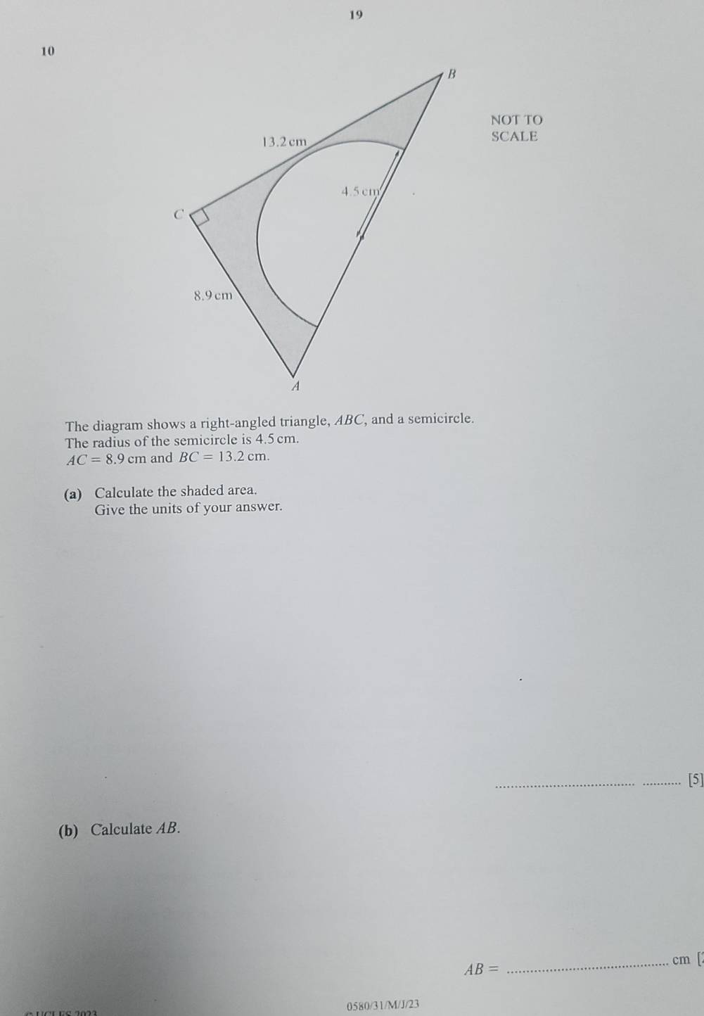 19 
10 
NOT TO 
SCALE 
The diagram shows a right-angled triangle, ABC, and a semicircle. 
The radius of the semicircle is 4.5 cm.
AC=8.9cm and BC=13.2cm. 
(a) Calculate the shaded area. 
Give the units of your answer. 
_ 
_[5] 
(b) Calculate AB. 
_ cm [2
AB=
0580/31/M/J/23