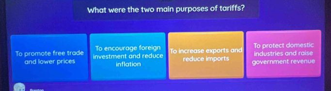 What were the two main purposes of tariffs?
To encourage foreign
To promote free trade investment and reduce To increase exports and To protect domestic
industries and raise
and lower prices inflation reduce imports government revenue