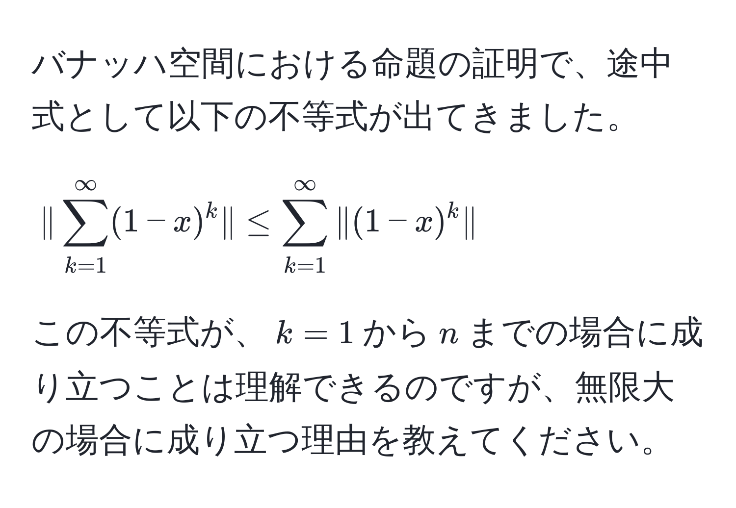 バナッハ空間における命題の証明で、途中式として以下の不等式が出てきました。  
[
|sum_(k=1)^(∈fty)(1-x)^k| ≤ sum_(k=1)^(∈fty)|(1-x)^k|
]  
この不等式が、$k=1$から$n$までの場合に成り立つことは理解できるのですが、無限大の場合に成り立つ理由を教えてください。