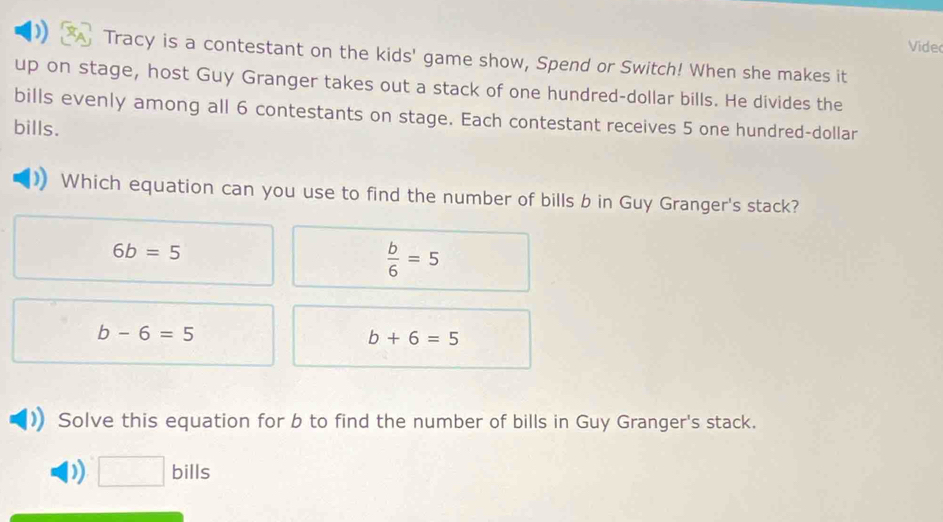 Videc
Tracy is a contestant on the kids' game show, Spend or Switch! When she makes it
up on stage, host Guy Granger takes out a stack of one hundred-dollar bills. He divides the
bills evenly among all 6 contestants on stage. Each contestant receives 5 one hundred-dollar
bills.
Which equation can you use to find the number of bills b in Guy Granger's stack?
6b=5
 b/6 =5
b-6=5
b+6=5
Solve this equation for b to find the number of bills in Guy Granger's stack.
) □ bills