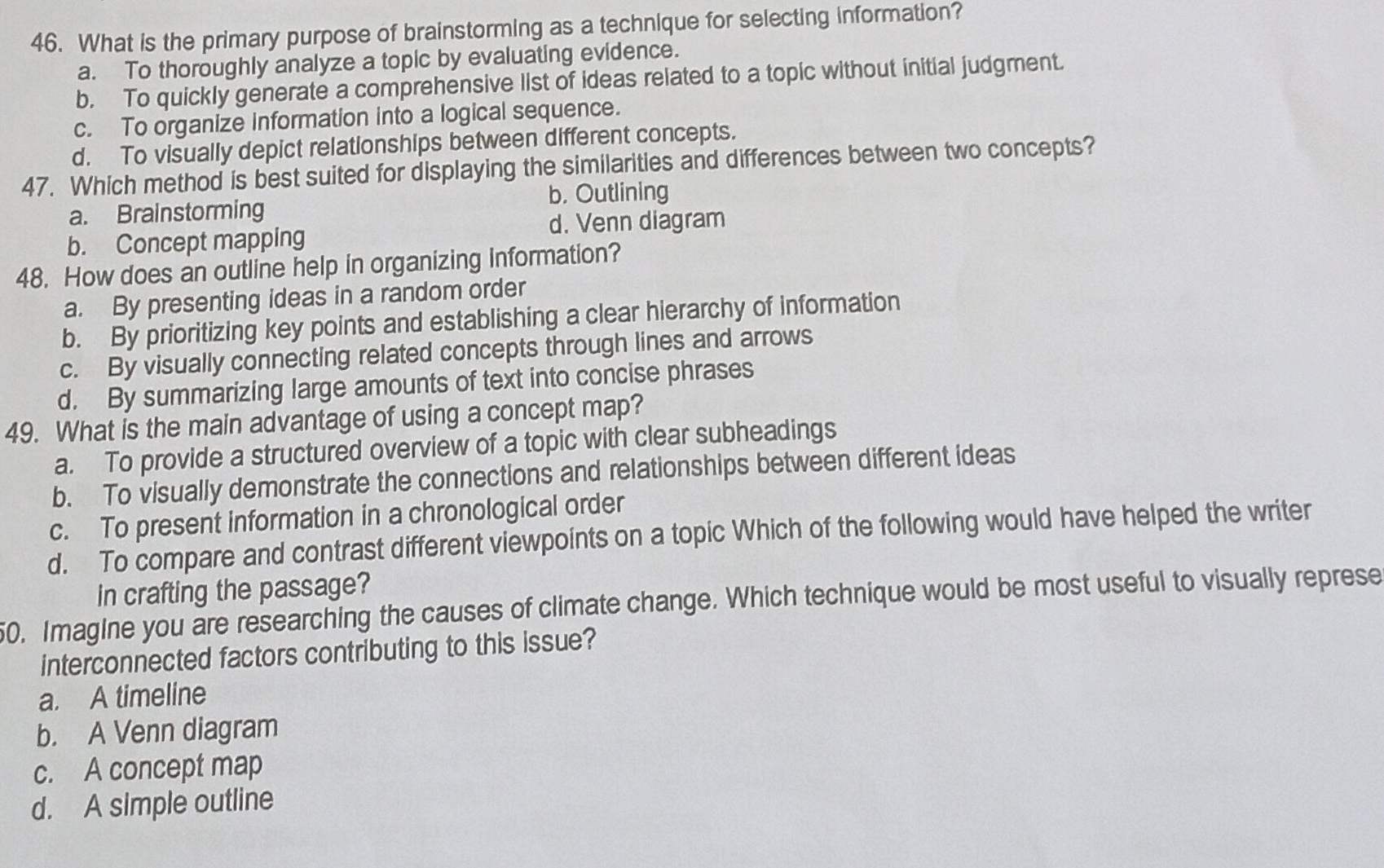 What is the primary purpose of brainstorming as a technique for selecting information?
a. To thoroughly analyze a topic by evaluating evidence.
b. To quickly generate a comprehensive list of ideas related to a topic without initial judgment.
c. To organize information into a logical sequence.
d. To visually depict relationships between different concepts.
47. Which method is best suited for displaying the similarities and differences between two concepts?
b. Outlining
a. Brainstorming
d. Venn diagram
b. Concept mapping
48. How does an outline help in organizing information?
a. By presenting ideas in a random order
b. By prioritizing key points and establishing a clear hierarchy of information
c. By visually connecting related concepts through lines and arrows
d. By summarizing large amounts of text into concise phrases
49. What is the main advantage of using a concept map?
a. To provide a structured overview of a topic with clear subheadings
b. To visually demonstrate the connections and relationships between different ideas
c. To present information in a chronological order
d. To compare and contrast different viewpoints on a topic Which of the following would have helped the writer
in crafting the passage?
50. Imagine you are researching the causes of climate change. Which technique would be most useful to visually represe
interconnected factors contributing to this issue?
a. A timeline
b. A Venn diagram
c. A concept map
d. A simple outline