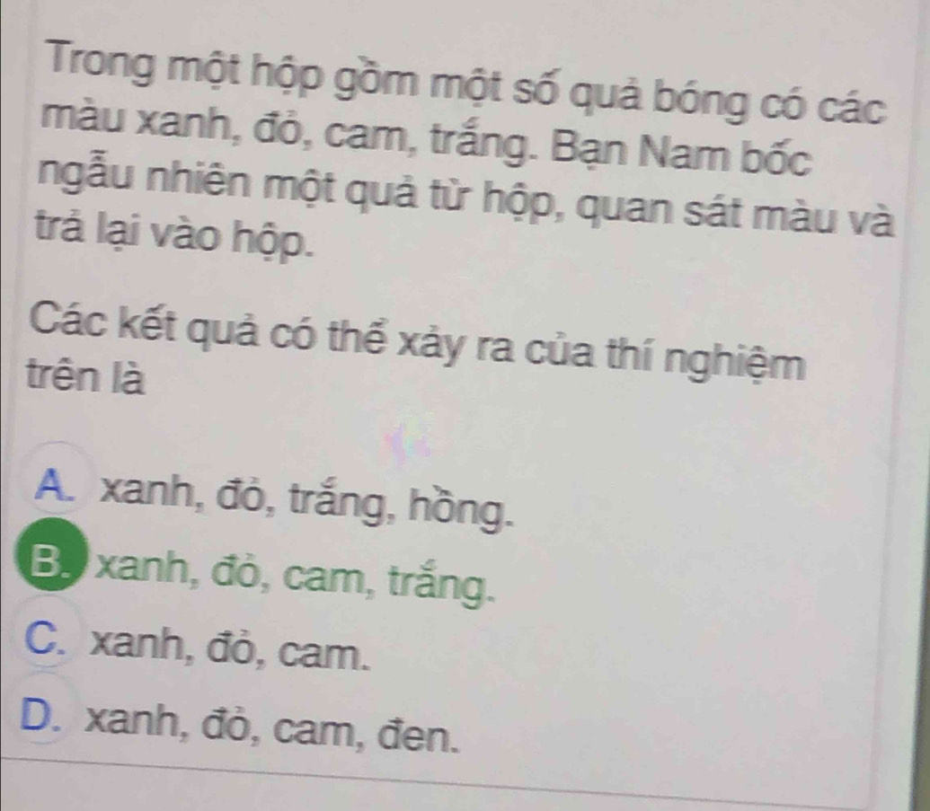 Trong một hộp gồm một số quả bóng có các
màu xanh, đỏ, cam, trắng. Bạn Nam bốc
ngẫu nhiên một quả từ hộp, quan sát màu và
trả lại vào hộp.
Các kết quả có thể xảy ra của thí nghiệm
trên là
A. xanh, đỏ, trắng, hồng.
Bộ xanh, đỏ, cam, trắng.
C. xanh, đỏ, cam.
D. xanh, đỏ, cam, đen.