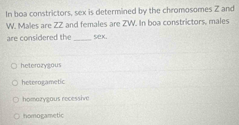 In boa constrictors, sex is determined by the chromosomes Z and
W. Males are ZZ and females are ZW. In boa constrictors, males
are considered the _sex.
heterozygous
heterogametic
homozygous recessive
homogametic