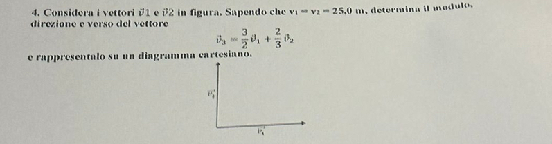 Considera i vettori #1 e #2 in figura. Sapendo che v_1=v_2=25,0m , determina il modul o . 
direzione e verso del vettore
θ _3= 3/2 θ _1+ 2/3 θ _2
e rappresentalo su un diagramma cartesiano.
vector P_4
vector V_h