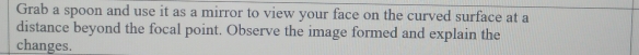 Grab a spoon and use it as a mirror to view your face on the curved surface at a 
distance beyond the focal point. Observe the image formed and explain the 
changes.