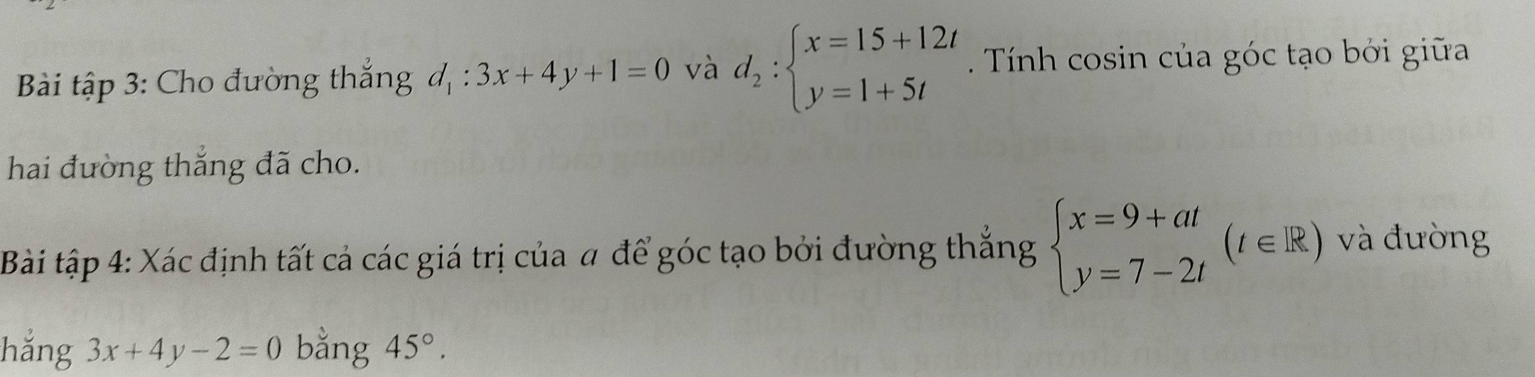 Bài tập 3: Cho đường thắng d_1:3x+4y+1=0 và d_2:beginarrayl x=15+12t y=1+5tendarray. Tính cosin của góc tạo bởi giữa 
hai đường thắng đã cho. 
Bài tập 4: Xác định tất cả các giá trị của # để góc tạo bởi đường thắng beginarrayl x=9+at y=7-2tendarray.  (t∈ R) và đường 
hẳng 3x+4y-2=0 bằng 45°.