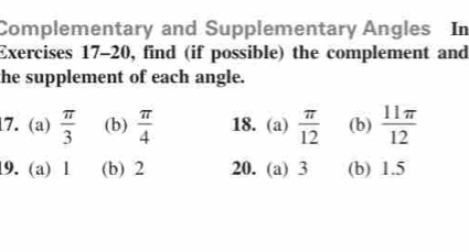 Complementary and Supplementary Angles In 
Exercises 17-20, find (if possible) the complement and 
the supplement of each angle. 
17. (a)  π /3  (b)  π /4  18.(a)  π /12  (b)  11π /12 
19. (a) 1 (b) 2 20. (a) 3 (b) 1.5