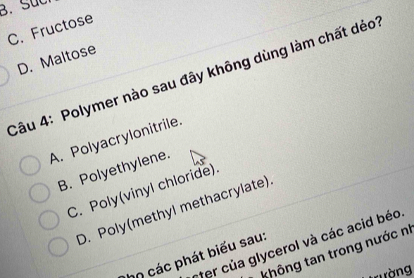 B. Such
C. Fructose
D. Maltose
Câu 4: Polymer nào sau đây không dùng làm chất dẻo
A. Polyacrylonitrile.
B. Polyethylene.
C. Poly(vinyl chloride).
D. Poly(methyl methacrylate)
nter của glycerol và các acid béo
* không tan trong nước nị
hn các phát biểu sau:
tường