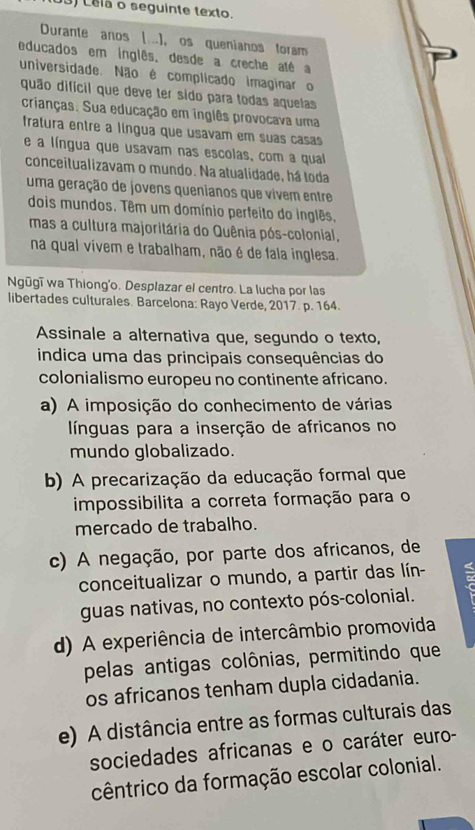 Lela o seguinte texto.
Durante anos (..), os quenianos foram
educados em inglês, desde a creche até a
universidade. Não é complicado imaginar o
quão difícil que deve ter sido para todas aquelas
crianças. Sua educação em inglês provocava uma
fratura entre a língua que usavam em suas casas
e a língua que usavam nas escolas, com a qual
conceitualizavam o mundo. Na atualidade, há toda
uma geração de jovens quenianos que vivem entre
dois mundos. Têm um domínio perfeito do inglês.
mas a cultura majoritária do Quênia pós-colonial,
na qual vivem e trabalham, não é de fala inglesa.
Ngūgī wa Thiong'o. Desplazar el centro. La lucha por las
libertades culturales. Barcelona: Rayo Verde, 2017. p. 164.
Assinale a alternativa que, segundo o texto,
índica uma das principais consequências do
colonialismo europeu no continente africano.
a) A imposição do conhecimento de várias
línguas para a inserção de africanos no
mundo globalizado.
b) A precarização da educação formal que
impossibilita a correta formação para o
mercado de trabalho.
c) A negação, por parte dos africanos, de
conceitualizar o mundo, a partir das lín-
guas nativas, no contexto pós-colonial.
d) A experiência de intercâmbio promovida
pelas antigas colônias, permitindo que
os africanos tenham dupla cidadania.
e) A distância entre as formas culturais das
sociedades africanas e o caráter euro-
cêntrico da formação escolar colonial.