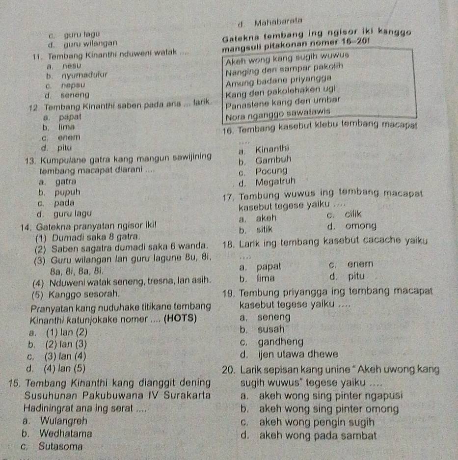 d. Mahabarala
c. guru lagu
d. guru wilangan Gatekna tembang ing ngisor iki kanggo
11. Tembang Kinanthi nduweni watak .... mangsuli pitakonan nomer 16-201
a. nesu
Akeh wong kang sugih wuwus
b. nyumadulur
Nanging den sampar pakolih
c. nepsu
Amung badane priyangga
d seneng
12. Tembang Kinanthi saben pada ara ... larik. Kang den pakolehaken ugi
Panastene kang den umbar
a papat
Nora nganggo sawatawis
b. lima
c enem 16. Tembang kasebut kiebu tembang macapat
d. pitu
13. Kumpulane gatra kang mangun sawijining a. Kinanthi
tembang macapat diarani .... b. Gambuh
c. Pocung
a. gatra
b. pupuh d. Megatruh
c. pada 17. Tembung wuwus ing tembang macapat
d. guru lagu kasebut tegese yaiku ....
14. Gatekna pranyatan ngisor iki! a, akeh c. cilik d. omong
(1) Dumadi saka 8 gatra b. sitik
(2) Saben sagatra dumadi saka 6 wanda. 18. Larik ing tembang kasebut cacache yaiku
(3) Guru wilangan Ian guru lagune 8u, 8i, . , . 
8a, 8i, 8a, Bỉ. a. papat c. enem
(4) Nduweni watak seneng, tresna, lan asih. b. lima d. pitu
(5) Kanggo sesorah. 19. Tembung priyangga ing tembang macapa
Pranyatan kang nuduhake titikane tembang kasebut tegese yaiku ....
Kinanthi katunjokake nomer .... (HOTS) a. seneng
a. (1) lan (2) b. susah
b. (2) lan (3) c. gandheng
c. (3) Ian (4) d. ijen utawa dhewe
d. (4) lan (5) 20. Larik sepisan kang unine " Akeh uwong kang
15. Tembang Kinanthi kang dianggit dening sugih wuwus" tegese yaiku ....
Susuhünan Pakubuwana IV Surakarta a. akeh wong sing pinter ngapusi
Hadiningrat ana ing serat .... b. akeh wong sing pinter omon
a. Wulangreh c. akeh wong pengin sugih
b. Wedhatama d. akeh wong pada sambat
c. Sutasoma