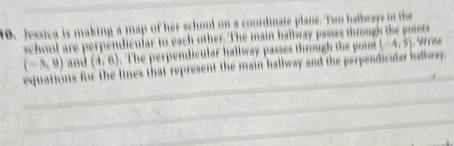 Jessica is making a map of her school on a coordinate plans. Two hallways in the 
school are perpendicular to each other. The main hallway passes through the points
(-8,9) and (4,6). The perpendicular hallway passes through the point (-4, 1/3 ) Wrile 
equations for the lines that represent the main hallway and the perpendicular hallway.