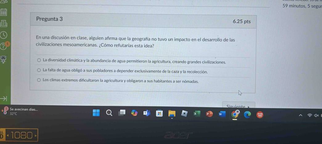 minutos, 5 segur
Pregunta 3 6.25 pts
En una discusión en clase, alguien afrma que la geografía no tuvo un impacto en el desarrollo de las
civilizaciones mesoamericanas. ¿Cómo refutarías esta idea?
La diversidad climática y la abundancia de agua permitieron la agricultura, creando grandes civilizaciones.
La falta de agua obligó a sus pobladores a depender exclusivamente de la caza y la recolección.
Los climas extremos difcultaron la agricultura y obligaron a sus habitantes a ser nómadas.
Siguiente
Se avecinan días...
32°C